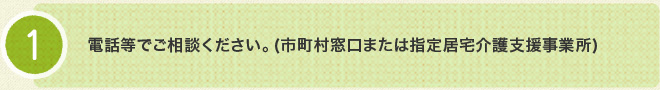 1.電話等でご相談ください。（市町村窓口または指定居宅介護支援事業所）