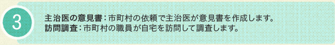 3.主治医の意見書：市町村の依頼で主治医が意見書を作成します。訪問調査：市町村の職員が自宅を訪問して調査します。